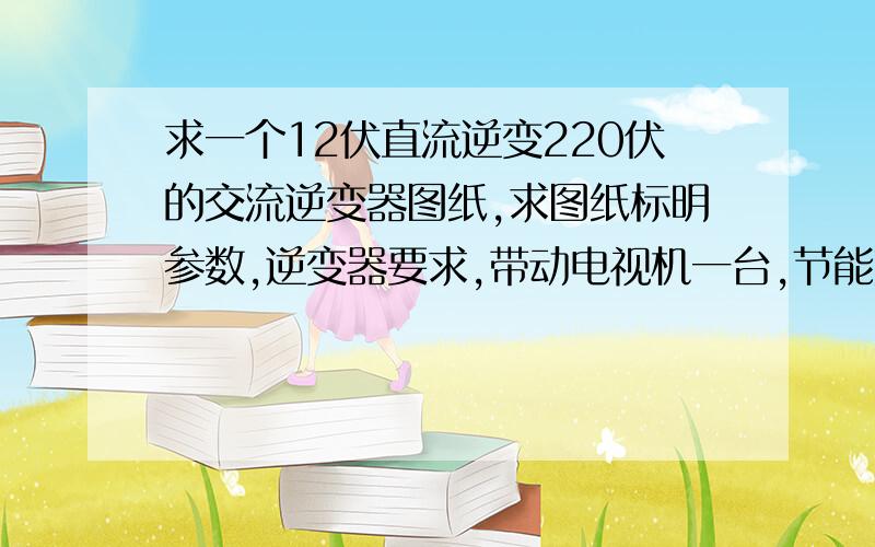 求一个12伏直流逆变220伏的交流逆变器图纸,求图纸标明参数,逆变器要求,带动电视机一台,节能灯3个,一共200w到30