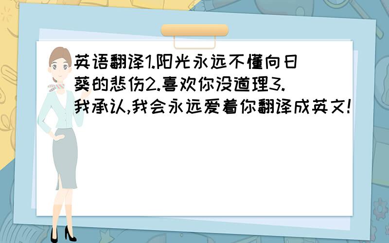 英语翻译1.阳光永远不懂向日葵的悲伤2.喜欢你没道理3.我承认,我会永远爱着你翻译成英文!``