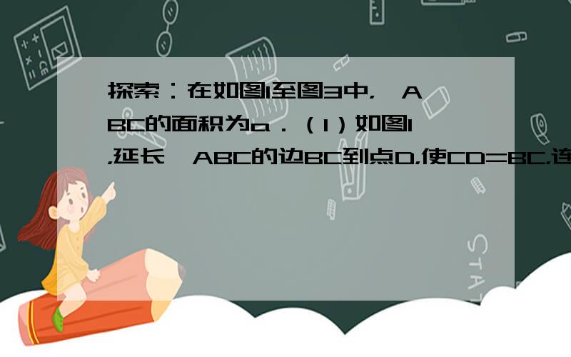 探索：在如图1至图3中，△ABC的面积为a．（1）如图1，延长△ABC的边BC到点D，使CD=BC，连接DA．若△ACD