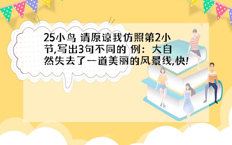 25小鸟 请原谅我仿照第2小节,写出3句不同的 例：大自然失去了一道美丽的风景线,快!