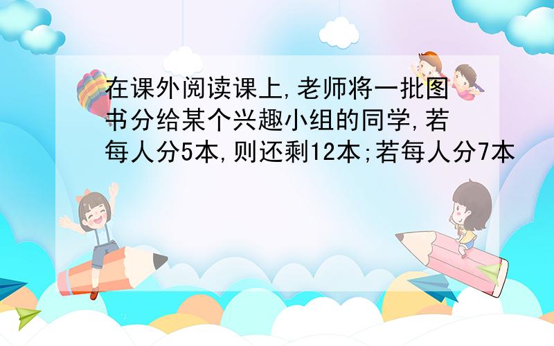 在课外阅读课上,老师将一批图书分给某个兴趣小组的同学,若每人分5本,则还剩12本;若每人分7本