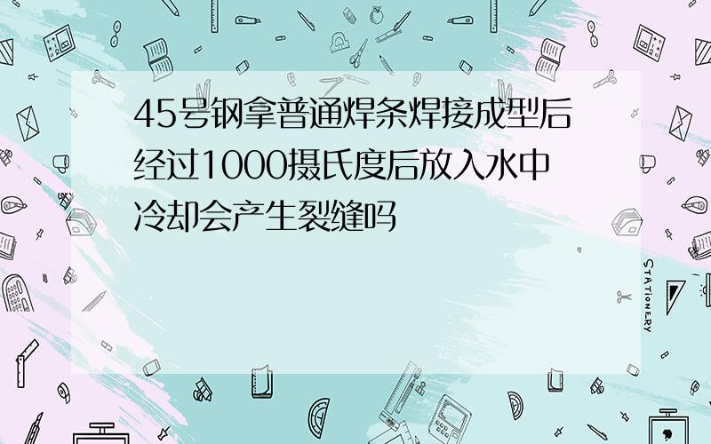 45号钢拿普通焊条焊接成型后经过1000摄氏度后放入水中冷却会产生裂缝吗