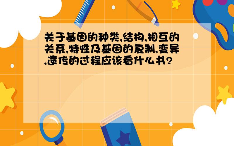 关于基因的种类,结构,相互的关系,特性及基因的复制,变异,遗传的过程应该看什么书?