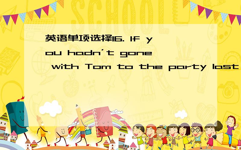 英语单项选择16. If you hadn’t gone with Tom to the party last nigh