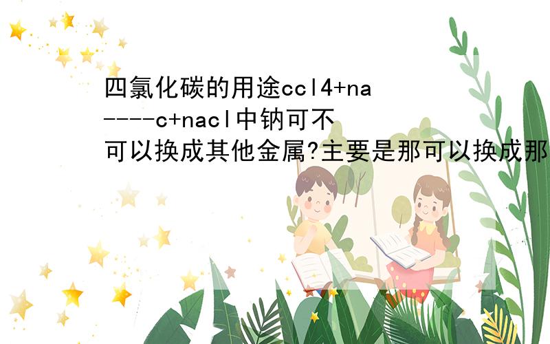 四氯化碳的用途ccl4+na----c+nacl中钠可不可以换成其他金属?主要是那可以换成那些金属，最好容易买到或制得