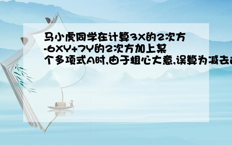 马小虎同学在计算3X的2次方-6XY+7Y的2次方加上某个多项式A时,由于粗心大意,误算为减去这个多项式A而得到