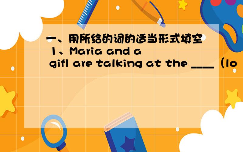 一、用所给的词的适当形式填空 1、Maria and a gifl are talking at the ____（lo