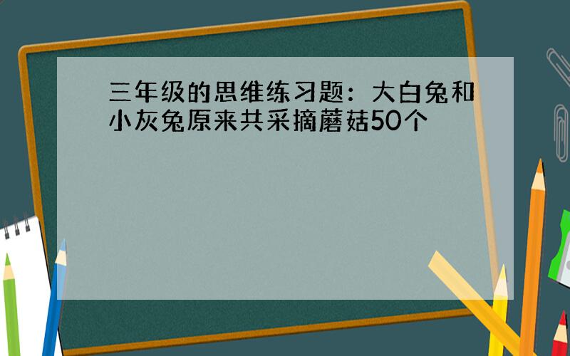 三年级的思维练习题：大白兔和小灰兔原来共采摘蘑菇50个