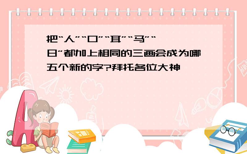 把“人”“口”“耳”“马”“日”都加上相同的三画会成为哪五个新的字?拜托各位大神