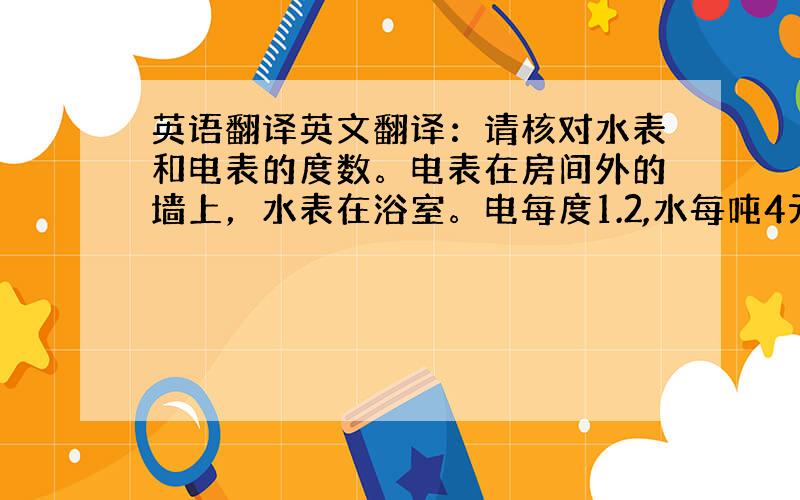 英语翻译英文翻译：请核对水表和电表的度数。电表在房间外的墙上，水表在浴室。电每度1.2,水每吨4元.麻烦翻译一下上面的句