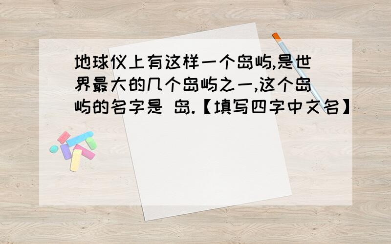 地球仪上有这样一个岛屿,是世界最大的几个岛屿之一,这个岛屿的名字是 岛.【填写四字中文名】