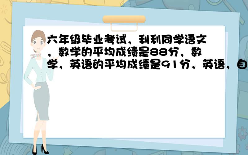 六年级毕业考试，利利同学语文，数学的平均成绩是88分，数学，英语的平均成绩是91分，英语，自然的平均成绩是89分。而利利