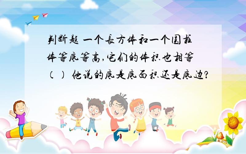 判断题 一个长方体和一个圆柱体等底等高,它们的体积也相等（） 他说的底是底面积还是底边?