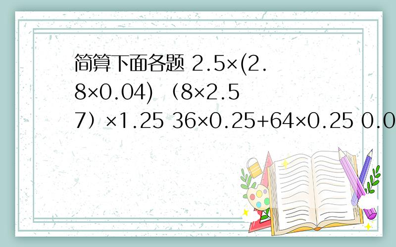 简算下面各题 2.5×(2.8×0.04) （8×2.57）×1.25 36×0.25+64×0.25 0.04×29+