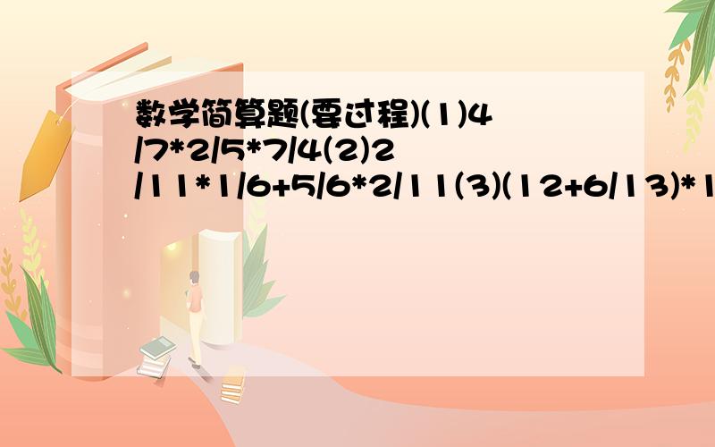 数学简算题(要过程)(1)4/7*2/5*7/4(2)2/11*1/6+5/6*2/11(3)(12+6/13)*13/