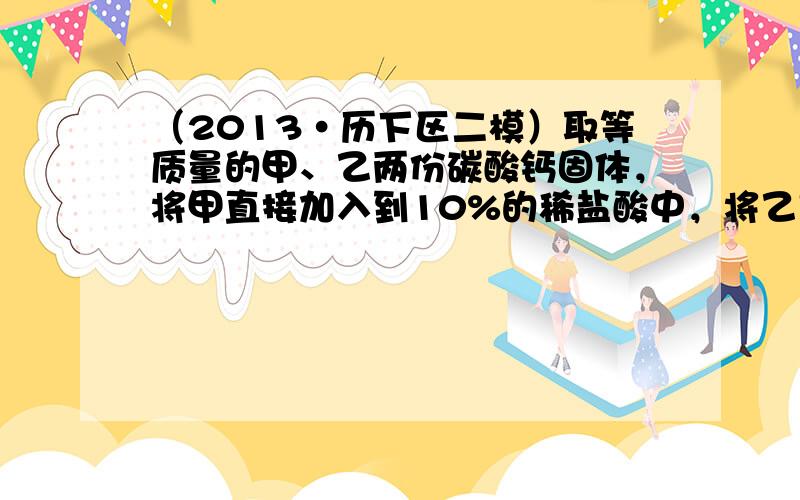 （2013•历下区二模）取等质量的甲、乙两份碳酸钙固体，将甲直接加入到10%的稀盐酸中，将乙充分锻烧后所得的固体也加入到