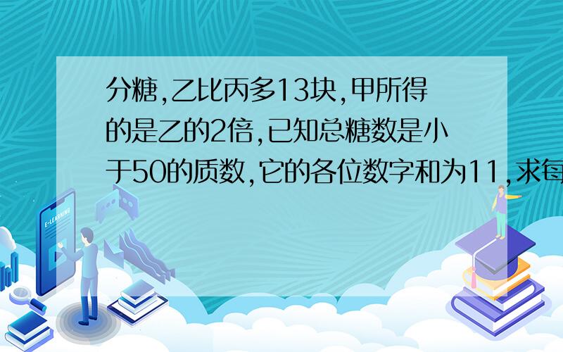 分糖,乙比丙多13块,甲所得的是乙的2倍,已知总糖数是小于50的质数,它的各位数字和为11,求每人得糖数?