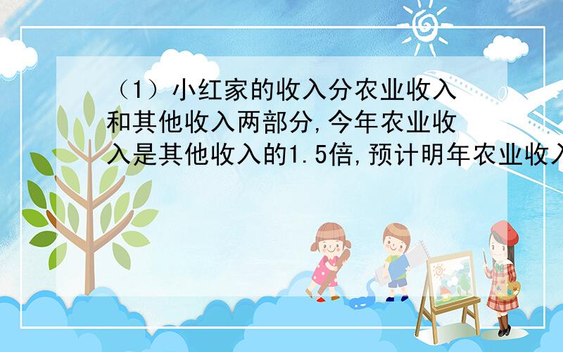 （1）小红家的收入分农业收入和其他收入两部分,今年农业收入是其他收入的1.5倍,预计明年农业收入将减少20%,而其他收入