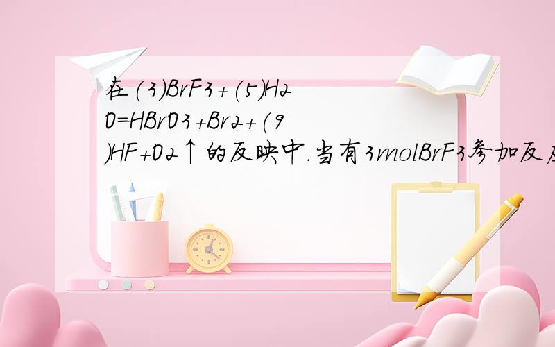 在(3)BrF3+(5)H2O=HBrO3+Br2+(9)HF+O2↑的反映中.当有3molBrF3参加反应时,其中被水