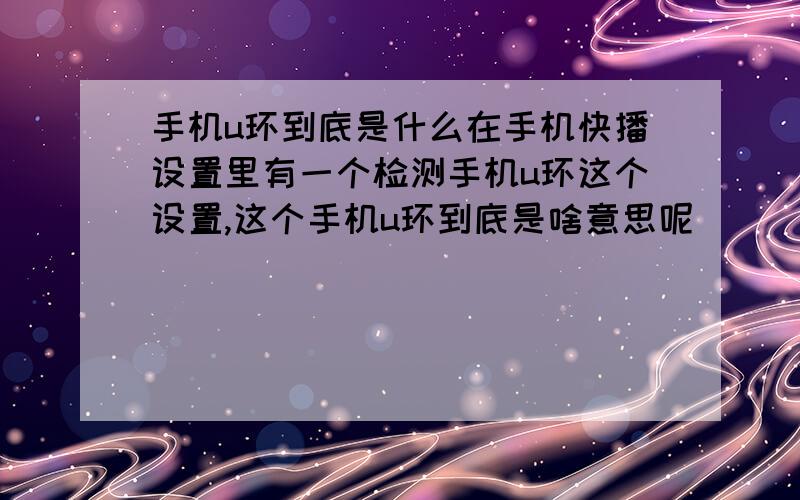 手机u环到底是什么在手机快播设置里有一个检测手机u环这个设置,这个手机u环到底是啥意思呢