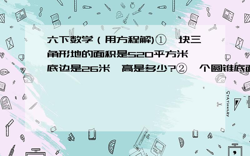 六下数学（用方程解)①一块三角形地的面积是520平方米,底边是26米,高是多少?②一个圆锥底面半径是2分米,体积是62.