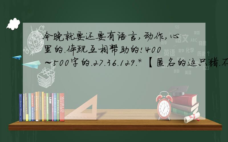 今晚就要还要有语言,动作,心里的.体现互相帮助的!400～500字的.27.36.129.* 【匿名的这只猪.不会说话别