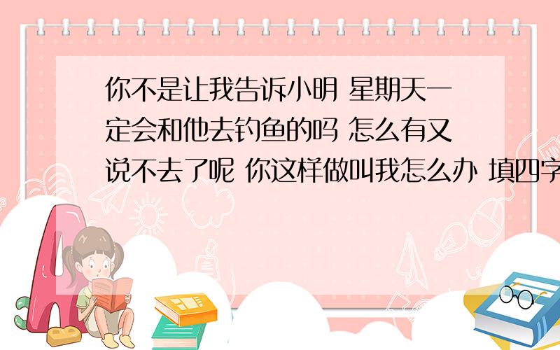 你不是让我告诉小明 星期天一定会和他去钓鱼的吗 怎么有又说不去了呢 你这样做叫我怎么办 填四字词语 歇后