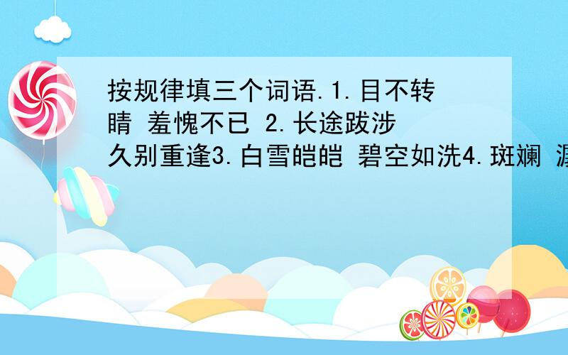 按规律填三个词语.1.目不转睛 羞愧不已 2.长途跋涉 久别重逢3.白雪皑皑 碧空如洗4.斑斓 潺潺每题词后加三个词语