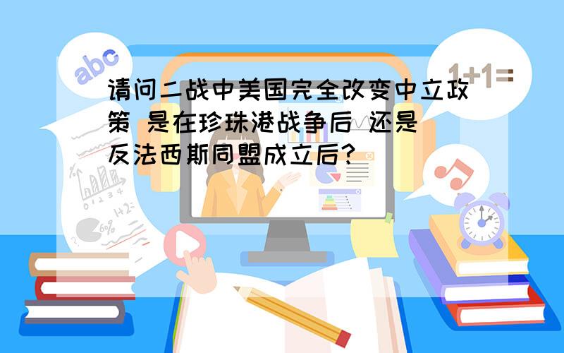 请问二战中美国完全改变中立政策 是在珍珠港战争后 还是 反法西斯同盟成立后?