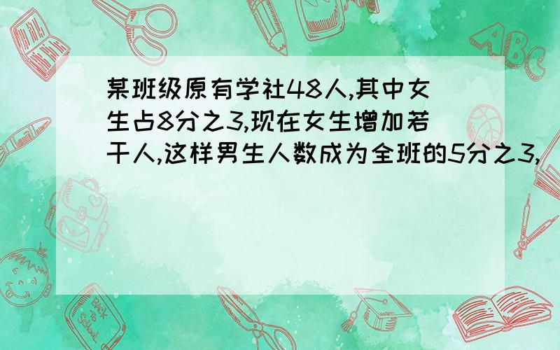 某班级原有学社48人,其中女生占8分之3,现在女生增加若干人,这样男生人数成为全班的5分之3,