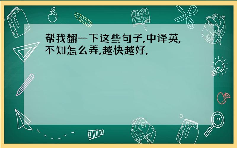 帮我翻一下这些句子,中译英,不知怎么弄,越快越好,