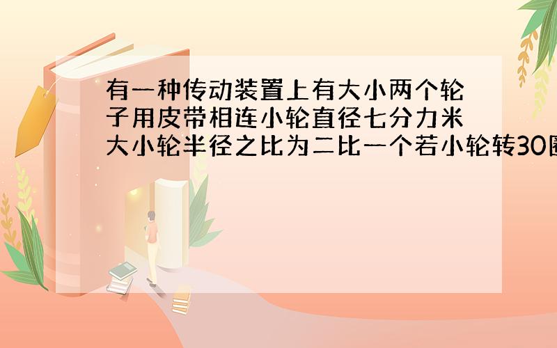 有一种传动装置上有大小两个轮子用皮带相连小轮直径七分力米大小轮半径之比为二比一个若小轮转30圈大轮要转多少圈