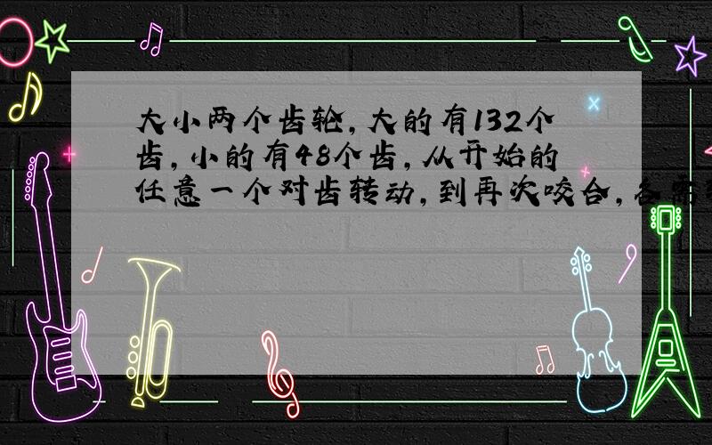 大小两个齿轮,大的有132个齿,小的有48个齿,从开始的任意一个对齿转动,到再次咬合,各需转多少圈