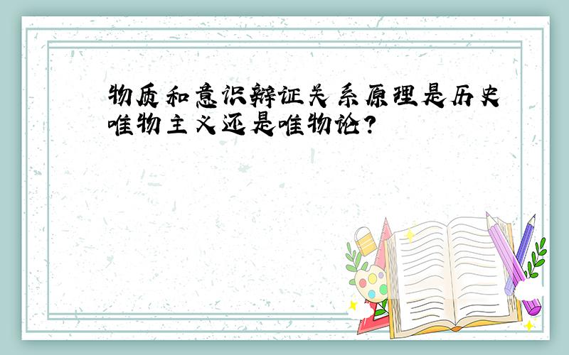 物质和意识辩证关系原理是历史唯物主义还是唯物论?