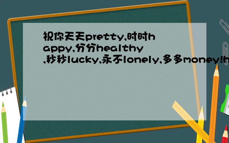 祝你天天pretty,时时happy,分分healthy,秒秒lucky,永不lonely,多多money!happy