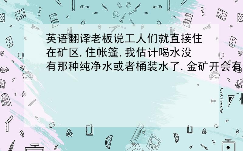 英语翻译老板说工人们就直接住在矿区,住帐篷,我估计喝水没有那种纯净水或者桶装水了.金矿开会有很多重金属污染,请问饮用水会