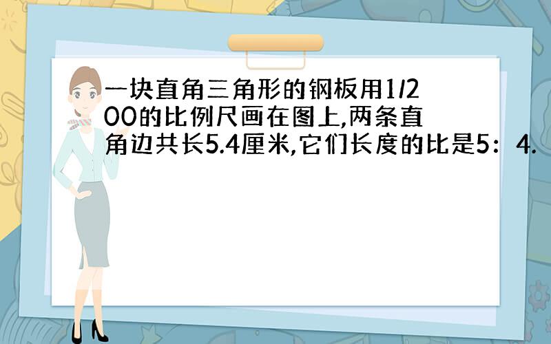 一块直角三角形的钢板用1/200的比例尺画在图上,两条直角边共长5.4厘米,它们长度的比是5：4.