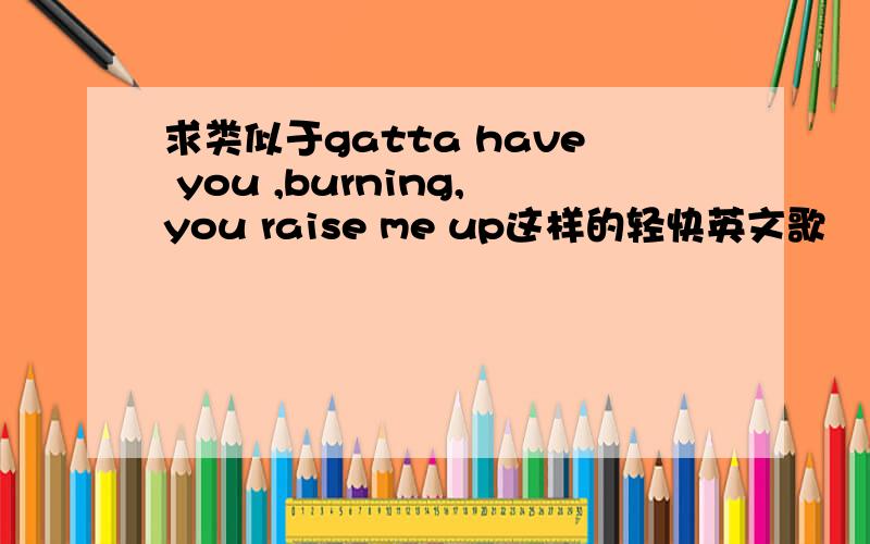 求类似于gatta have you ,burning,you raise me up这样的轻快英文歌