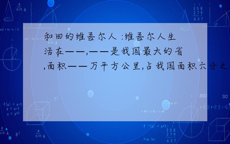 和田的维吾尔人 :维吾尔人生活在——,——是我国最大的省,面积——万平方公里,占我国面积六分之一.