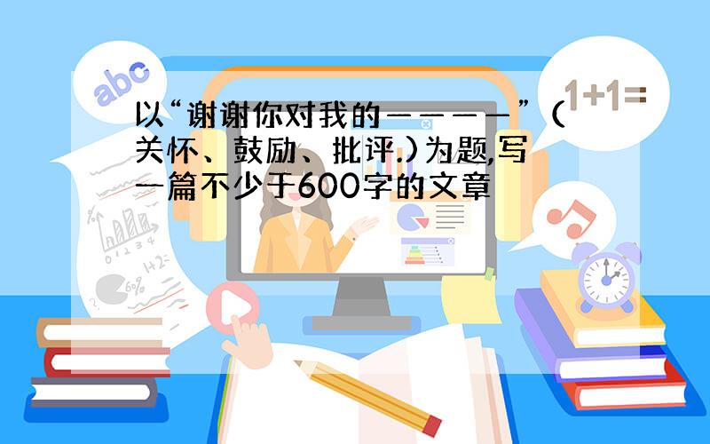 以“谢谢你对我的————”（关怀、鼓励、批评.)为题,写一篇不少于600字的文章