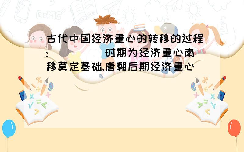 古代中国经济重心的转移的过程:_____时期为经济重心南移莫定基础,唐朝后期经济重心_____南移,____时期经