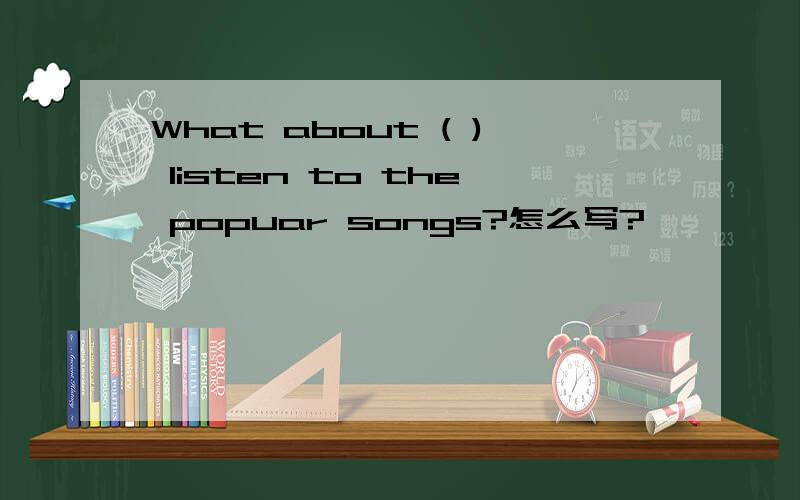 What about ( ) listen to the popuar songs?怎么写?