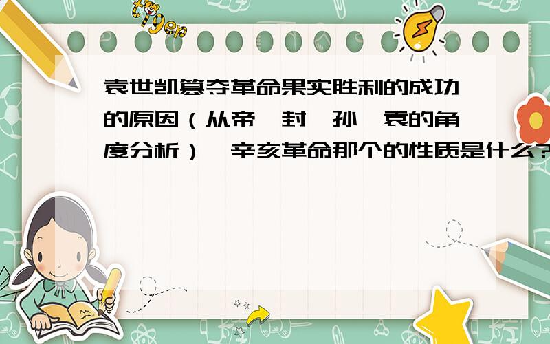 袁世凯篡夺革命果实胜利的成功的原因（从帝、封、孙、袁的角度分析）,辛亥革命那个的性质是什么?