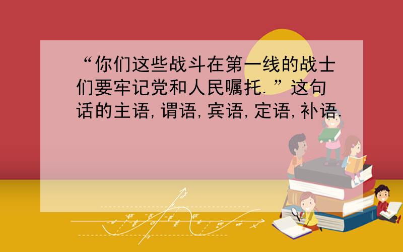 “你们这些战斗在第一线的战士们要牢记党和人民嘱托.”这句话的主语,谓语,宾语,定语,补语.