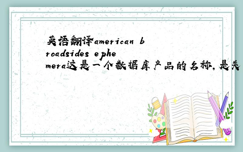 英语翻译american broadsides ephemera这是一个数据库产品的名称，是关于印刷物的。