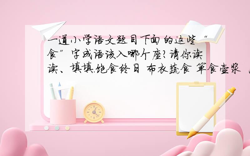 一道小学语文题目下面的这些“食”字成语该入哪个座?请你读读、填填.饱食终日 布衣蔬食 箪食壶浆 恶衣恶食发愤忘食 废寝忘