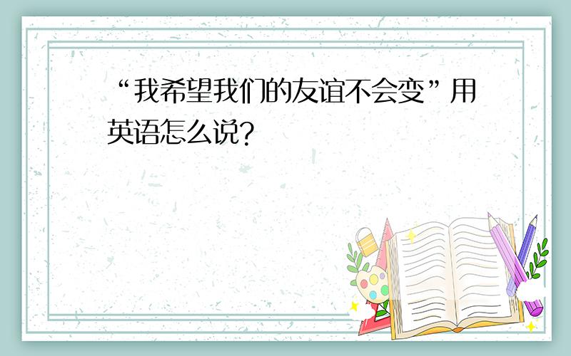 “我希望我们的友谊不会变”用英语怎么说?