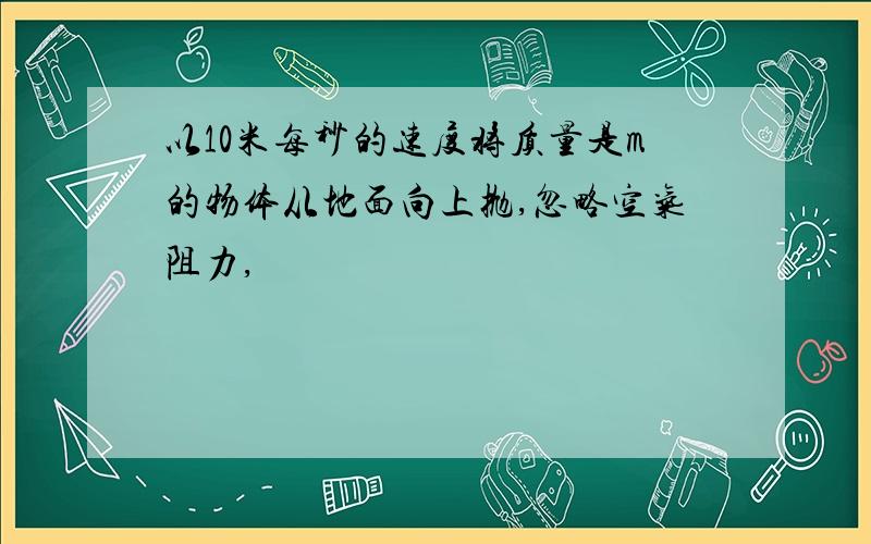 以10米每秒的速度将质量是m的物体从地面向上抛,忽略空气阻力,