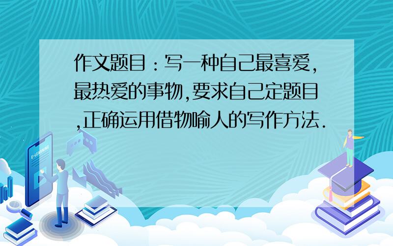 作文题目：写一种自己最喜爱,最热爱的事物,要求自己定题目,正确运用借物喻人的写作方法.