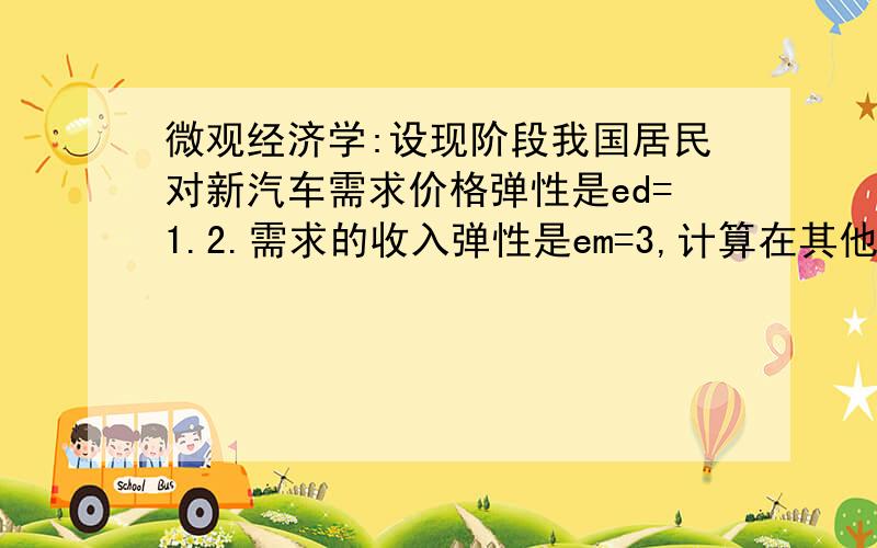 微观经济学:设现阶段我国居民对新汽车需求价格弹性是ed=1.2.需求的收入弹性是em=3,计算在其他